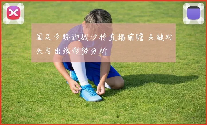 国足今晚迎战沙特直播前瞻 关键对决与出线形势分析