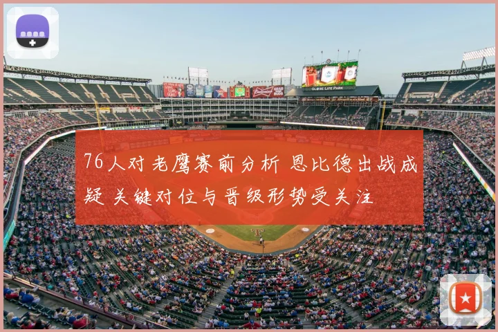 76人对老鹰赛前分析 恩比德出战成疑 关键对位与晋级形势受关注