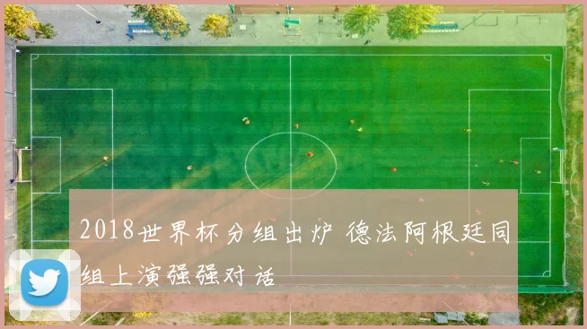 2018世界杯分组出炉 德法阿根廷同组上演强强对话