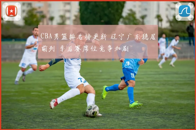 CBA男篮排名榜更新 辽宁广东稳居前列 季后赛席位竞争加剧