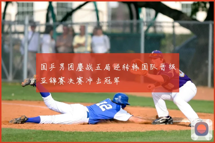 国乒男团鏖战五局逆转韩国队晋级亚锦赛决赛冲击冠军