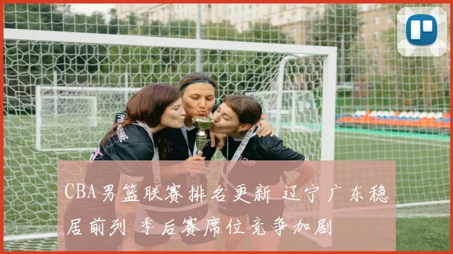 CBA男篮联赛排名更新 辽宁广东稳居前列 季后赛席位竞争加剧