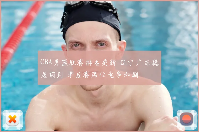 CBA男篮联赛排名更新 辽宁广东稳居前列 季后赛席位竞争加剧