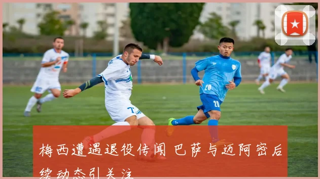 梅西遭遇退役传闻 巴萨与迈阿密后续动态引关注