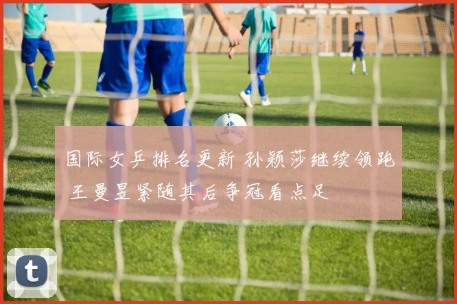 国际女乒排名更新 孙颖莎继续领跑 王曼昱紧随其后争冠看点足