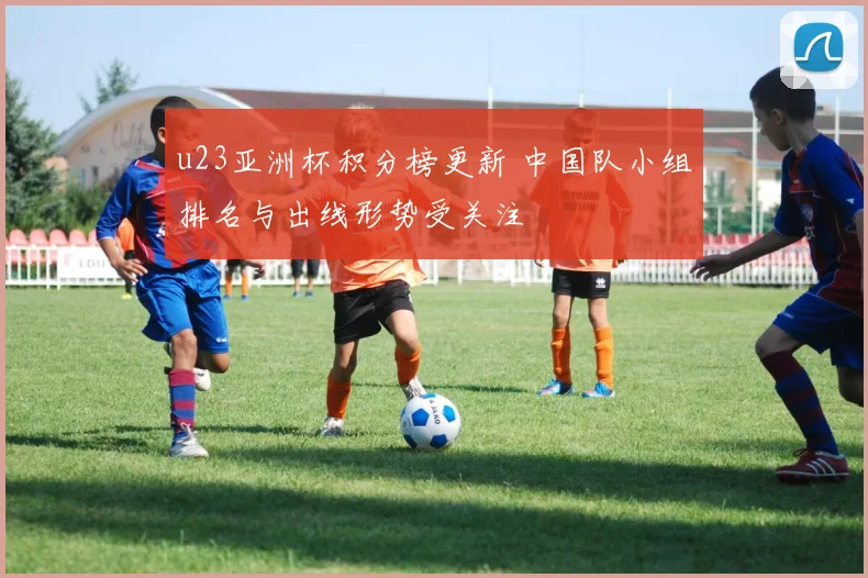 u23亚洲杯积分榜更新 中国队小组排名与出线形势受关注