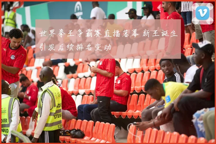 世界拳王争霸赛直播落幕 新王诞生引发后续排名变动
