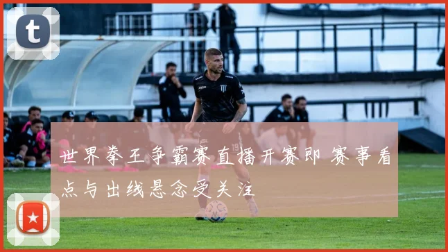 世界拳王争霸赛直播开赛即 赛事看点与出线悬念受关注