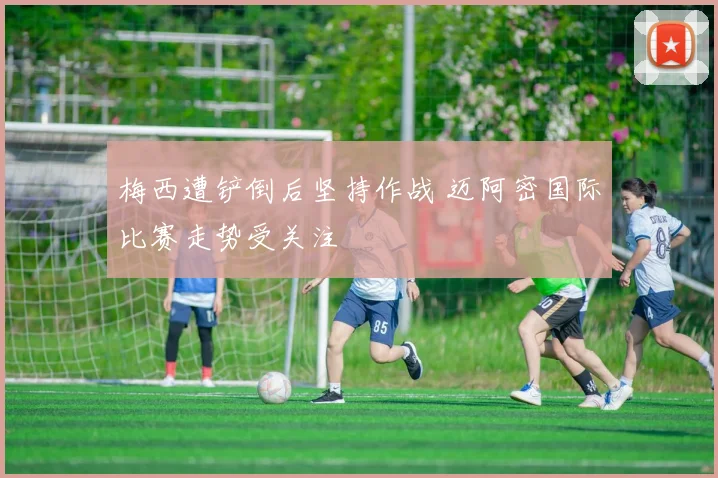 梅西遭铲倒后坚持作战 迈阿密国际比赛走势受关注
