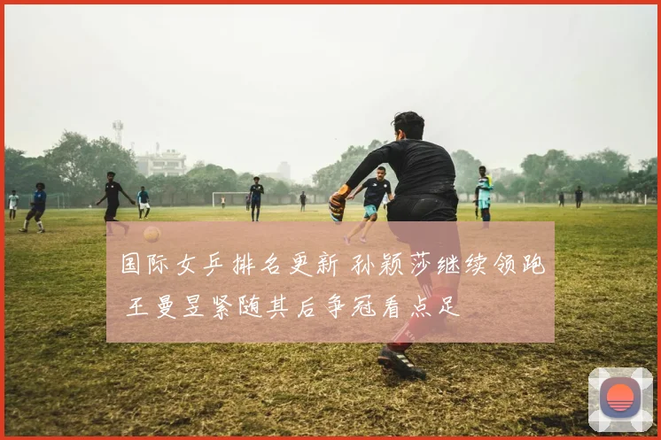 国际女乒排名更新 孙颖莎继续领跑 王曼昱紧随其后争冠看点足