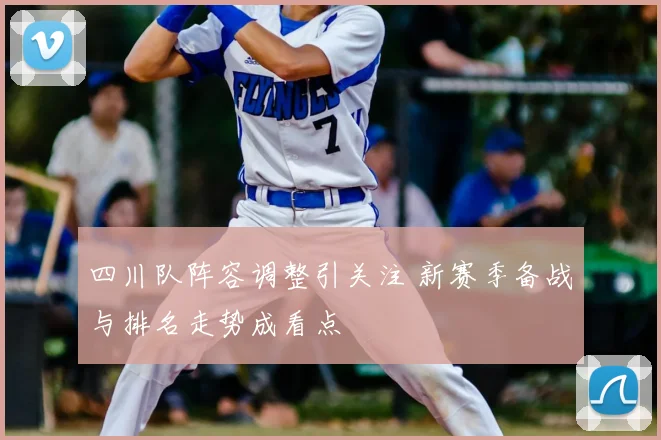 四川队阵容调整引关注 新赛季备战与排名走势成看点